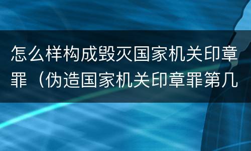 怎么样构成毁灭国家机关印章罪（伪造国家机关印章罪第几条）