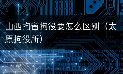 山西拘留拘役要怎么区别（太原拘役所）