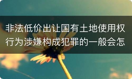 非法低价出让国有土地使用权行为涉嫌构成犯罪的一般会怎么处罚