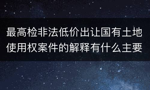 最高检非法低价出让国有土地使用权案件的解释有什么主要规定