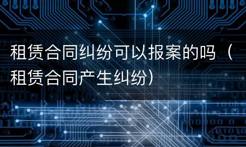 租赁合同纠纷可以报案的吗（租赁合同产生纠纷）