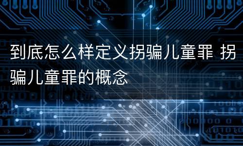 到底怎么样定义拐骗儿童罪 拐骗儿童罪的概念