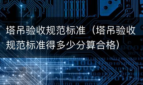 塔吊验收规范标准（塔吊验收规范标准得多少分算合格）