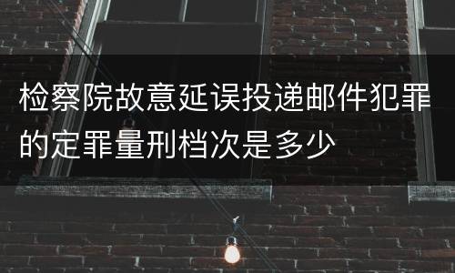 检察院故意延误投递邮件犯罪的定罪量刑档次是多少