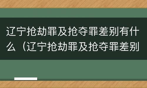 辽宁抢劫罪及抢夺罪差别有什么（辽宁抢劫罪及抢夺罪差别有什么处罚）