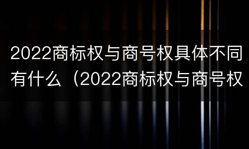 2022商标权与商号权具体不同有什么（2022商标权与商号权具体不同有什么影响）