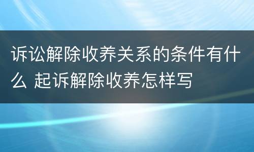 诉讼解除收养关系的条件有什么 起诉解除收养怎样写