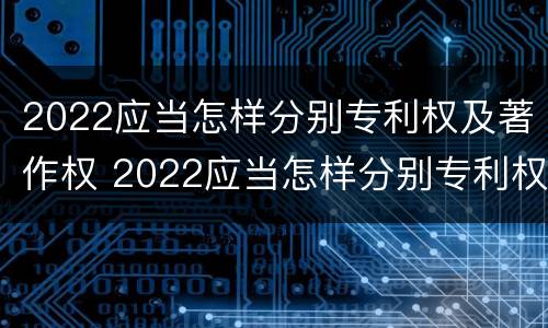 2022应当怎样分别专利权及著作权 2022应当怎样分别专利权及著作权归属