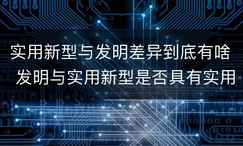 实用新型与发明差异到底有啥 发明与实用新型是否具有实用性