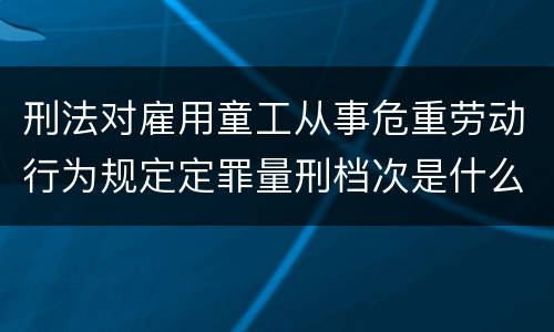 刑法对雇用童工从事危重劳动行为规定定罪量刑档次是什么