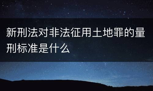 新刑法对非法征用土地罪的量刑标准是什么
