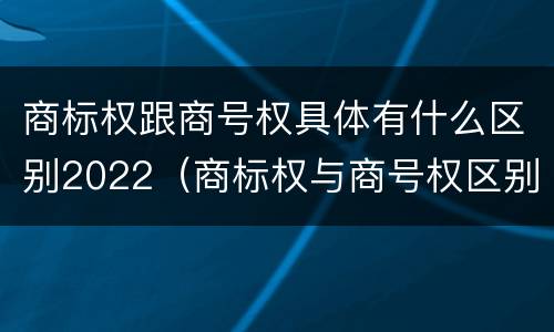 商标权跟商号权具体有什么区别2022（商标权与商号权区别）