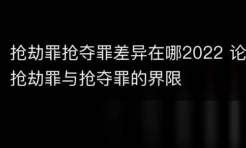 抢劫罪抢夺罪差异在哪2022 论抢劫罪与抢夺罪的界限