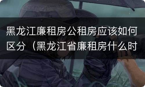 黑龙江廉租房公租房应该如何区分（黑龙江省廉租房什么时候卖给个人）