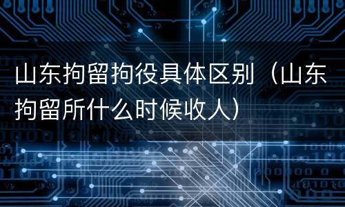 山东拘留拘役具体区别（山东拘留所什么时候收人）