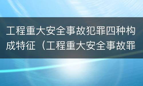 工程重大安全事故犯罪四种构成特征（工程重大安全事故罪的构成要件）