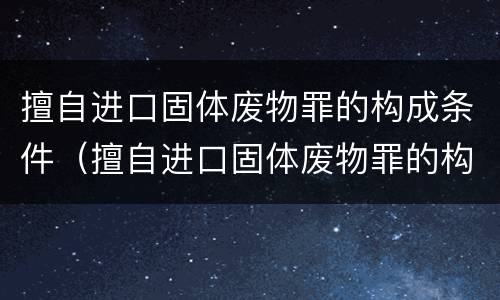 擅自进口固体废物罪的构成条件（擅自进口固体废物罪的构成条件是）