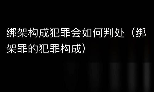 绑架构成犯罪会如何判处（绑架罪的犯罪构成）
