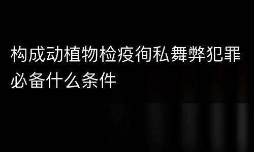 构成动植物检疫徇私舞弊犯罪必备什么条件