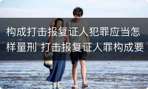 构成打击报复证人犯罪应当怎样量刑 打击报复证人罪构成要件