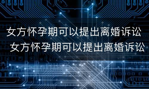 女方怀孕期可以提出离婚诉讼 女方怀孕期可以提出离婚诉讼嘛