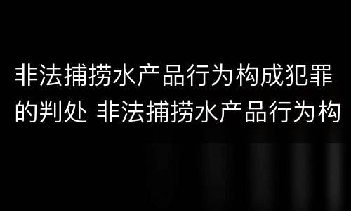 非法捕捞水产品行为构成犯罪的判处 非法捕捞水产品行为构成犯罪的判处标准