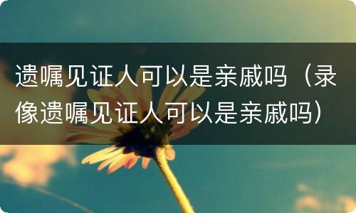 遗嘱见证人可以是亲戚吗（录像遗嘱见证人可以是亲戚吗）
