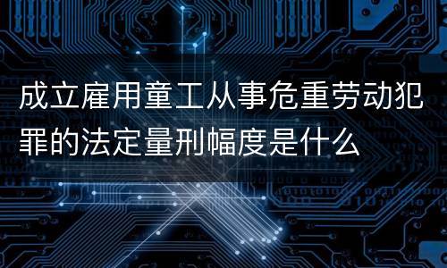成立雇用童工从事危重劳动犯罪的法定量刑幅度是什么