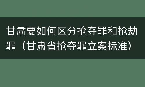 甘肃要如何区分抢夺罪和抢劫罪（甘肃省抢夺罪立案标准）