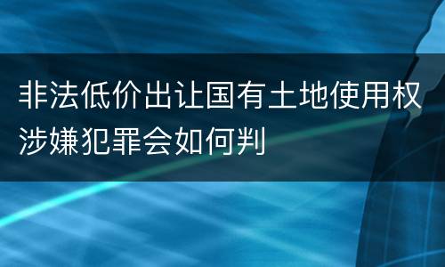 非法低价出让国有土地使用权涉嫌犯罪会如何判