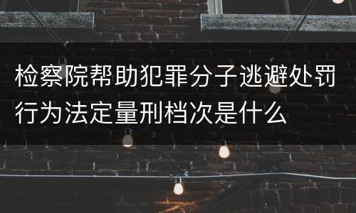 检察院帮助犯罪分子逃避处罚行为法定量刑档次是什么
