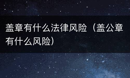 盖章有什么法律风险（盖公章有什么风险）