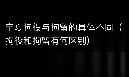 宁夏拘役与拘留的具体不同（拘役和拘留有何区别）