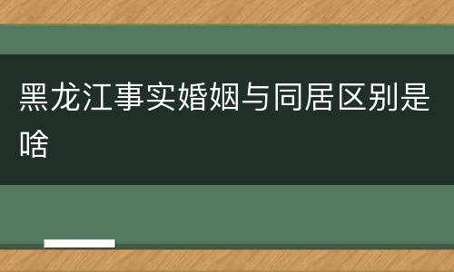 黑龙江事实婚姻与同居区别是啥