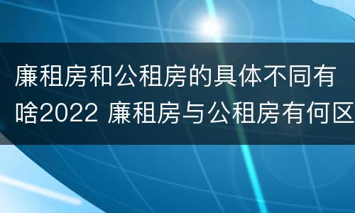 廉租房和公租房的具体不同有啥2022 廉租房与公租房有何区别