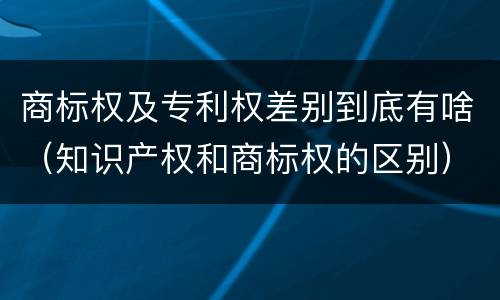 商标权及专利权差别到底有啥（知识产权和商标权的区别）