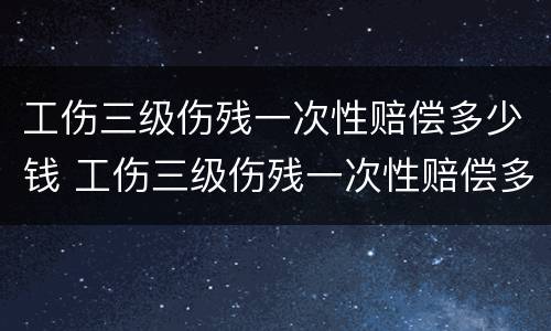 工伤三级伤残一次性赔偿多少钱 工伤三级伤残一次性赔偿多少钱啊