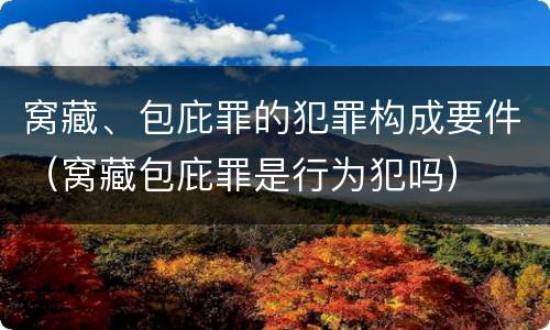 窝藏、包庇罪的犯罪构成要件（窝藏包庇罪是行为犯吗）