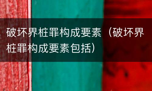 破坏界桩罪构成要素(破坏界桩罪构成要素包括)