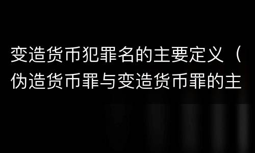变造货币犯罪名的主要定义（伪造货币罪与变造货币罪的主要区别是）