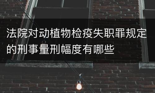 法院对动植物检疫失职罪规定的刑事量刑幅度有哪些