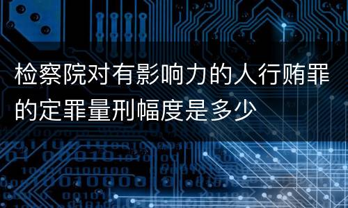 检察院对有影响力的人行贿罪的定罪量刑幅度是多少