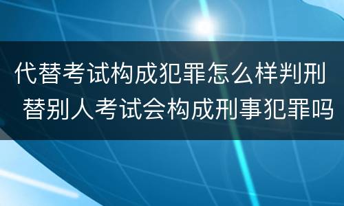 代替考试构成犯罪怎么样判刑 替别人考试会构成刑事犯罪吗