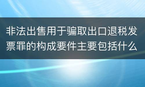 非法出售用于骗取出口退税发票罪的构成要件主要包括什么