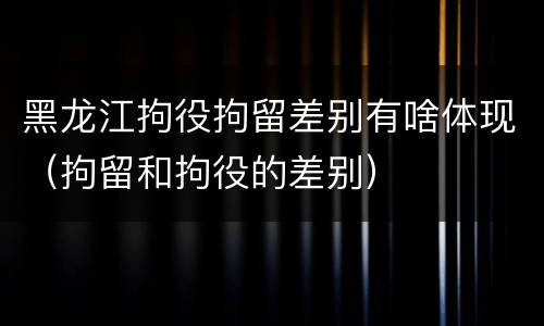 黑龙江拘役拘留差别有啥体现（拘留和拘役的差别）
