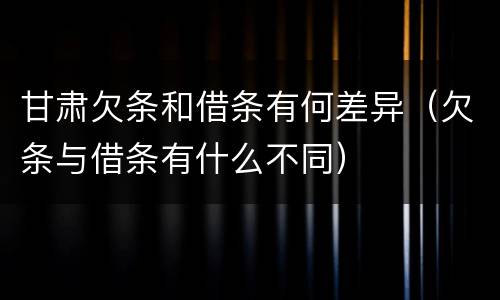 甘肃欠条和借条有何差异（欠条与借条有什么不同）
