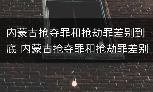 内蒙古抢夺罪和抢劫罪差别到底 内蒙古抢夺罪和抢劫罪差别到底是什么