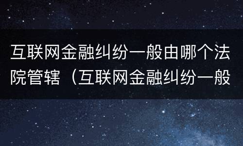 互联网金融纠纷一般由哪个法院管辖（互联网金融纠纷一般由哪个法院管辖的）