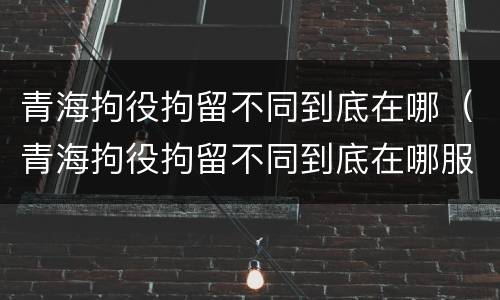 青海拘役拘留不同到底在哪（青海拘役拘留不同到底在哪服刑）
