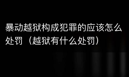 暴动越狱构成犯罪的应该怎么处罚（越狱有什么处罚）
